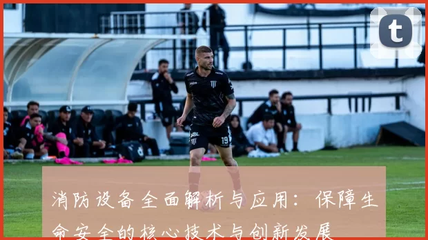 消防设备全面解析与应用：保障生命安全的核心技术与创新发展