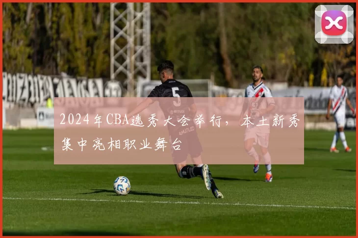 2024年CBA选秀大会举行，本土新秀集中亮相职业舞台