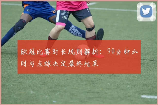欧冠比赛时长规则解析:90分钟加时与点球决定最终结果