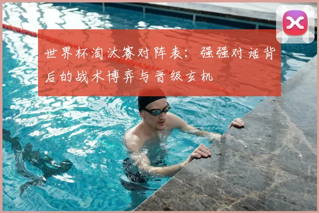 世界杯淘汰赛对阵表:强强对话背后的战术博弈与晋级玄机
