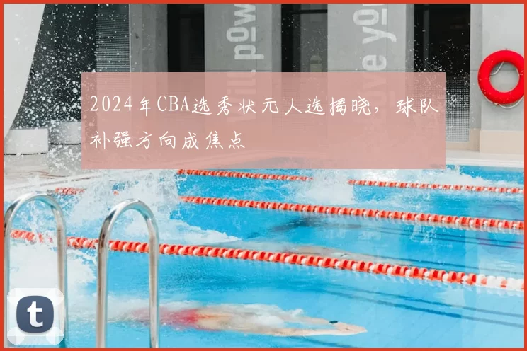 2024年CBA选秀状元人选揭晓，球队补强方向成焦点