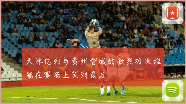 天津亿利与贵州智城的激烈对决谁能在赛场上笑到最后