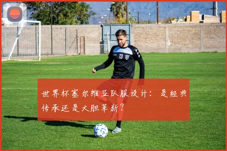世界杯塞尔维亚队服设计:是经典传承还是大胆革新?