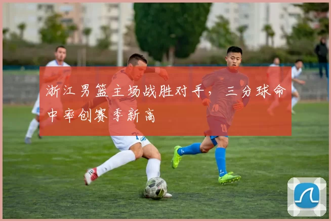 浙江男篮主场战胜对手,三分球命中率创赛季新高