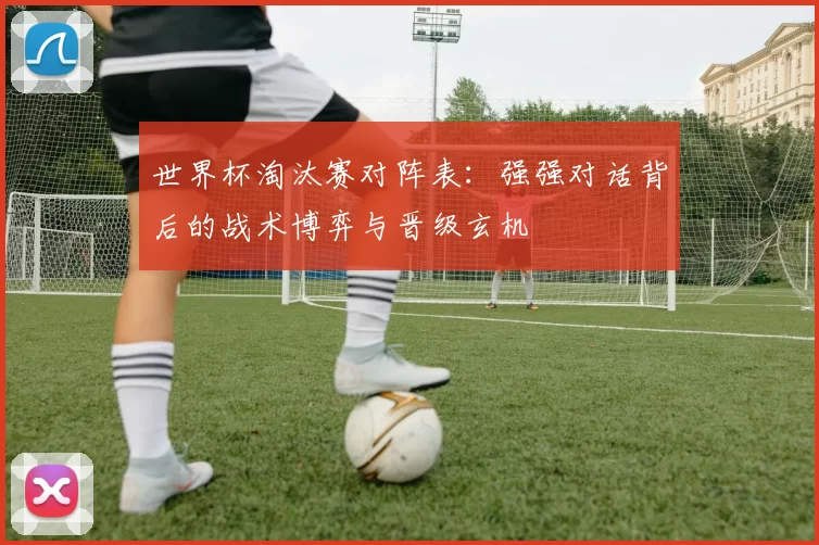 世界杯淘汰赛对阵表:强强对话背后的战术博弈与晋级玄机