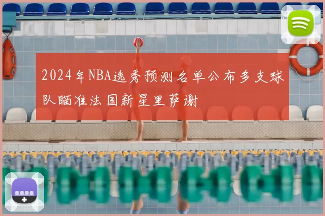2024年NBA选秀预测名单公布多支球队瞄准法国新星里萨谢