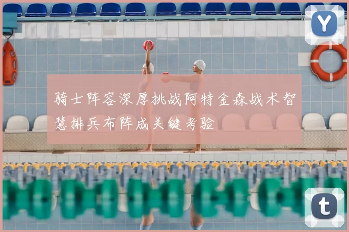 骑士阵容深厚挑战阿特金森战术智慧排兵布阵成关键考验