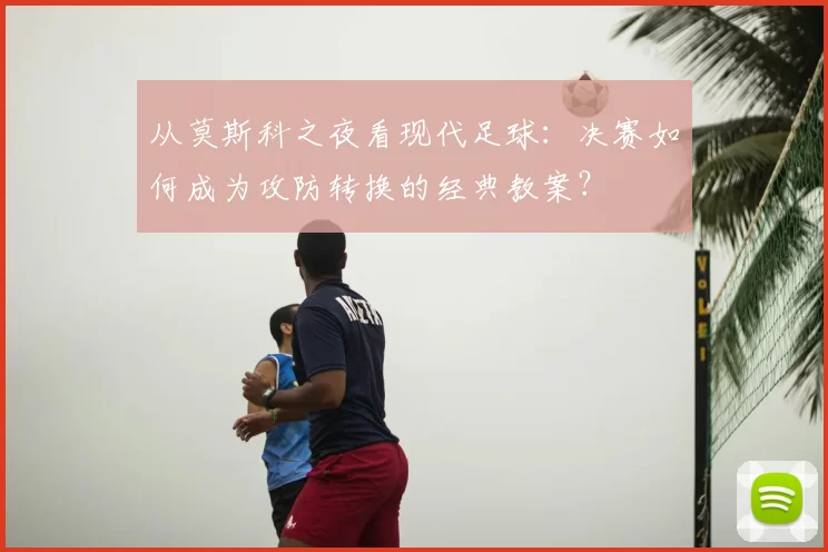 从莫斯科之夜看现代足球:决赛如何成为攻防转换的经典教案?