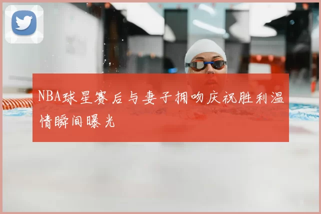 NBA球星赛后与妻子拥吻庆祝胜利温情瞬间曝光