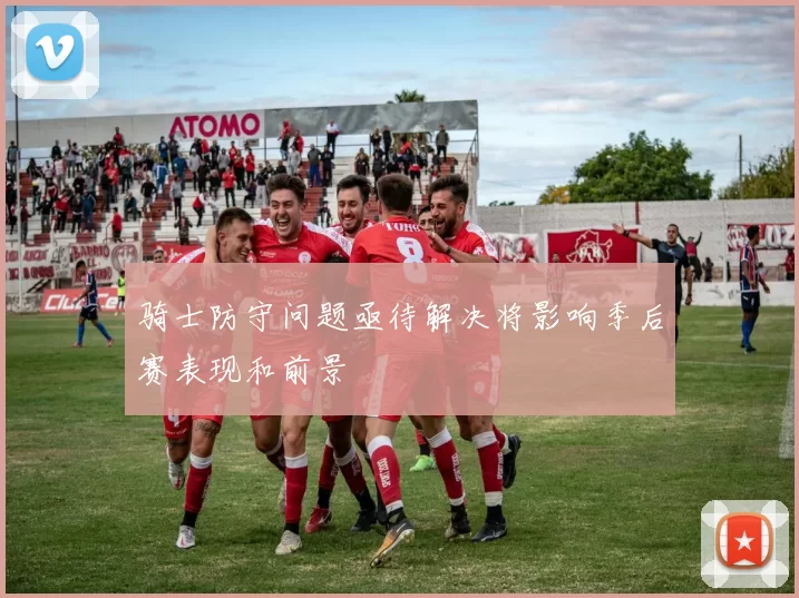 骑士防守问题亟待解决将影响季后赛表现和前景