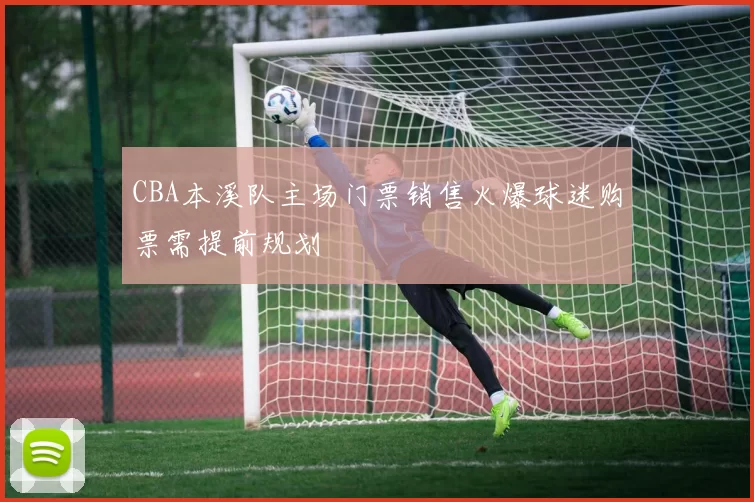 CBA本溪队主场门票销售火爆球迷购票需提前规划