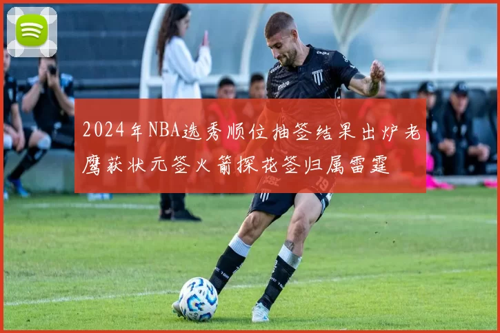 2024年NBA选秀顺位抽签结果出炉老鹰获状元签火箭探花签归属雷霆