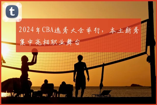 2024年CBA选秀大会举行，本土新秀集中亮相职业舞台