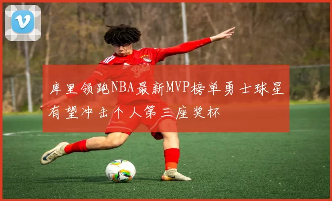 库里领跑NBA最新MVP榜单勇士球星有望冲击个人第三座奖杯