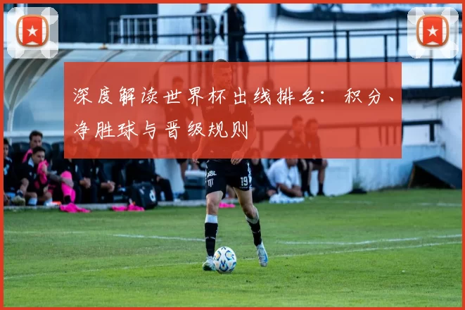 深度解读世界杯出线排名:积分、净胜球与晋级规则