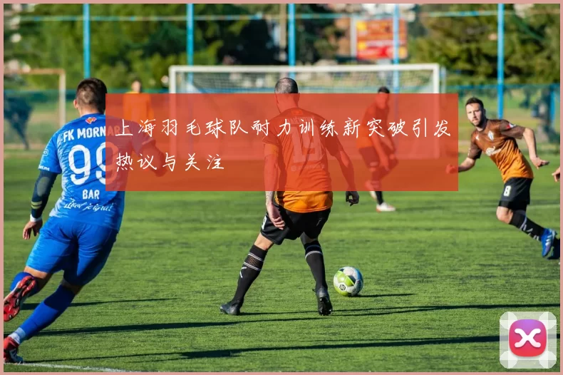 上海羽毛球队耐力训练新突破引发热议与关注