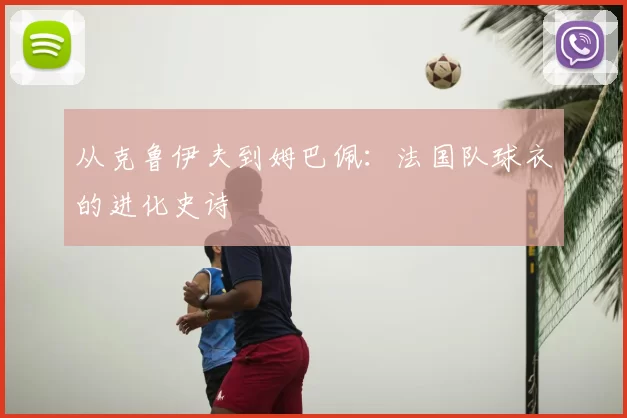 从克鲁伊夫到姆巴佩：法国队球衣的进化史诗