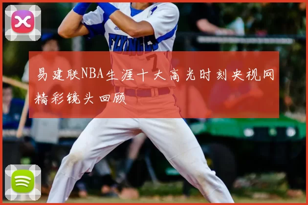 易建联NBA生涯十大高光时刻央视网精彩镜头回顾