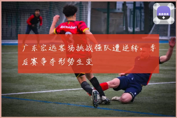 广东宏远客场挑战强队遭逆转,季后赛争夺形势生变