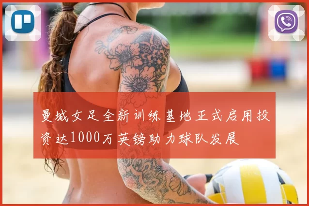 曼城女足全新训练基地正式启用投资达1000万英镑助力球队发展