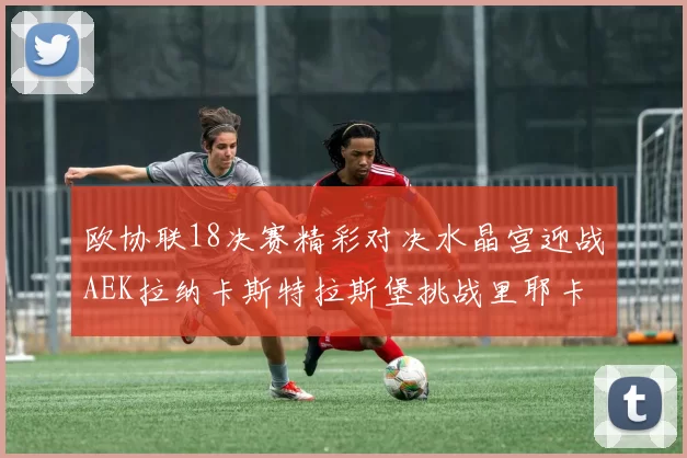 欧协联18决赛精彩对决水晶宫迎战AEK拉纳卡斯特拉斯堡挑战里耶卡