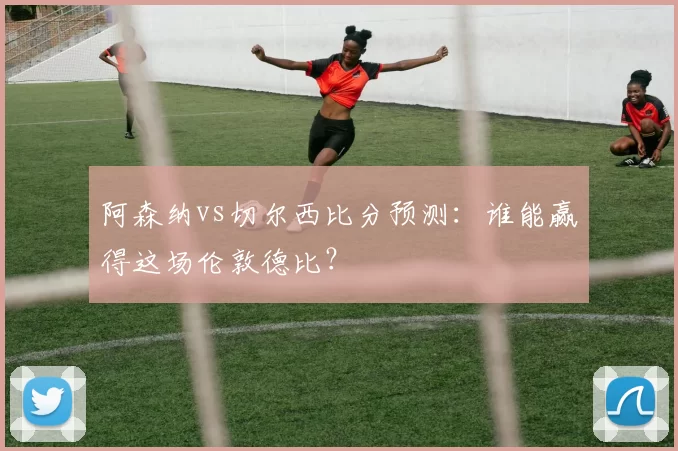 阿森纳vs切尔西比分预测:谁能赢得这场伦敦德比?