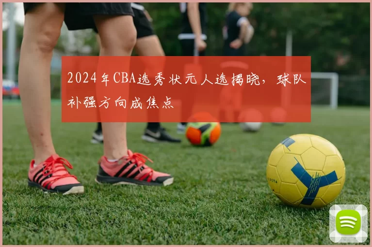 2024年CBA选秀状元人选揭晓,球队补强方向成焦点