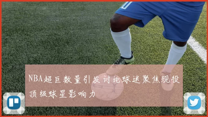 NBA超巨数量引发讨论球迷聚焦现役顶级球星影响力