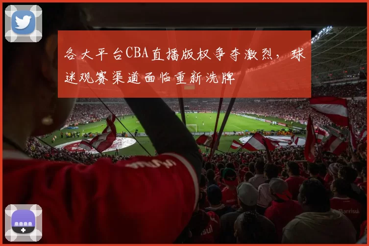 各大平台CBA直播版权争夺激烈,球迷观赛渠道面临重新洗牌