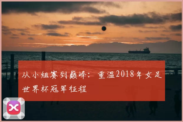 从小组赛到巅峰:重温2018年女足世界杯冠军征程