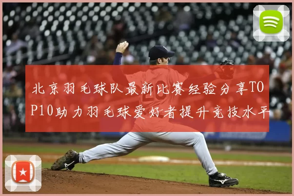 北京羽毛球队最新比赛经验分享TOP10助力羽毛球爱好者提升竞技水平