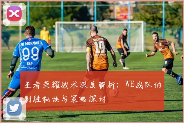 王者荣耀战术深度解析：WE战队的制胜秘诀与策略探讨
