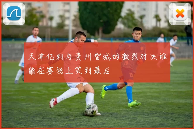 天津亿利与贵州智城的激烈对决谁能在赛场上笑到最后