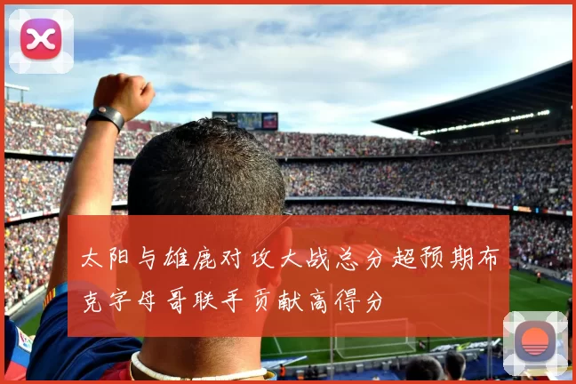 太阳与雄鹿对攻大战总分超预期布克字母哥联手贡献高得分