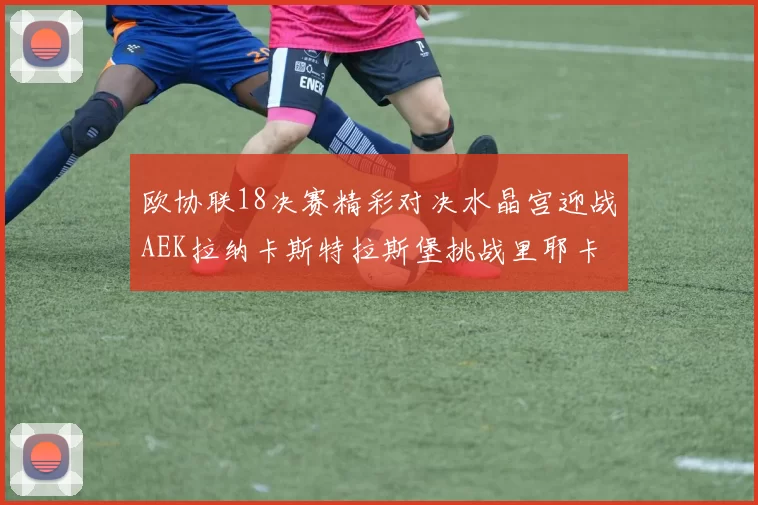 欧协联18决赛精彩对决水晶宫迎战AEK拉纳卡斯特拉斯堡挑战里耶卡