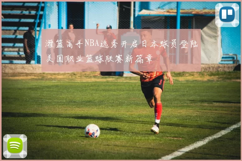 灌篮高手NBA选秀开启日本球员登陆美国职业篮球联赛新篇章