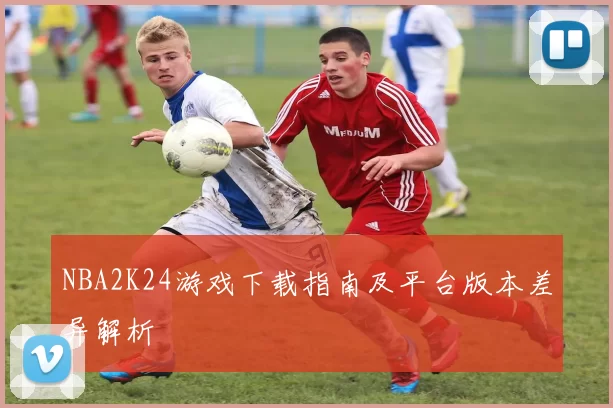 NBA2K24游戏下载指南及平台版本差异解析