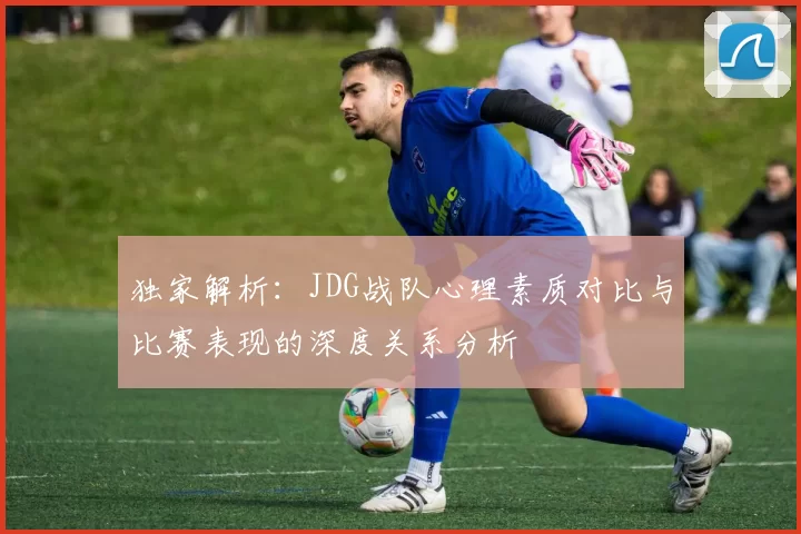 独家解析：JDG战队心理素质对比与比赛表现的深度关系分析