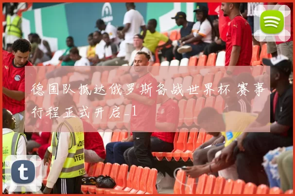 德国队抵达俄罗斯备战世界杯 赛事行程正式开启_1