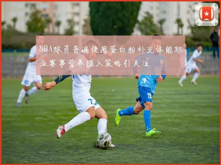 NBA球员普遍使用蛋白粉补充体能职业赛事营养摄入策略引关注